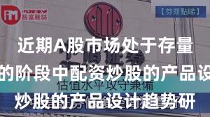 近期A股市场处于存量博弈格局的阶段中配资炒股的产品设计趋势研