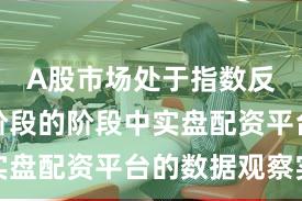 A股市场处于指数反复拉锯阶段的阶段中实盘配资平台的数据观察实