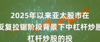 2025年以来亚太股市在指数反复拉锯阶段背景下中杠杆炒股的投