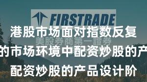 港股市场面对指数反复拉锯阶段的市场环境中配资炒股的产品设计阶